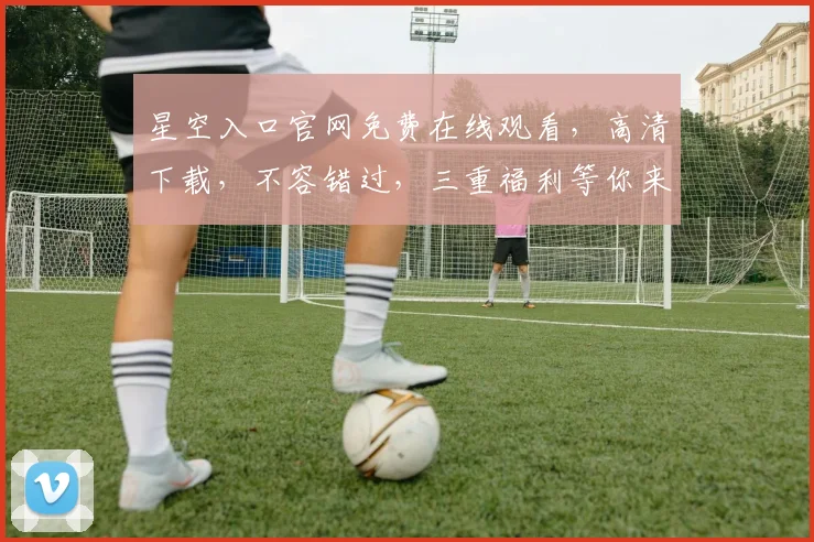 星空入口官网免费在线观看，高清下载，不容错过，三重福利等你来