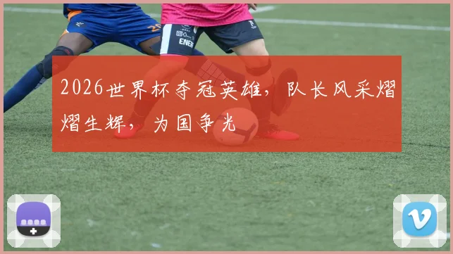 2026世界杯夺冠英雄，队长风采熠熠生辉，为国争光