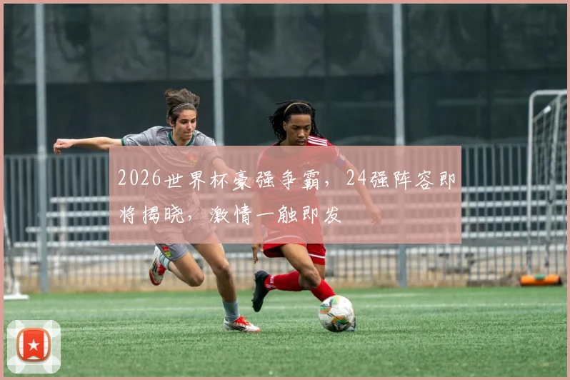 2026世界杯豪强争霸，24强阵容即将揭晓，激情一触即发