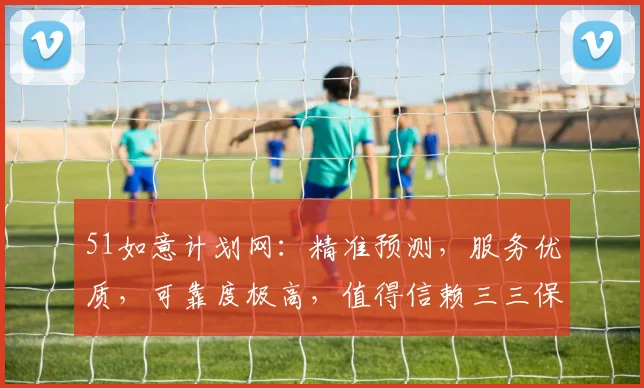51如意计划网：精准预测，服务优质，可靠度极高，值得信赖三三保障
